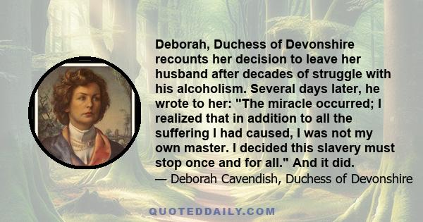 Deborah, Duchess of Devonshire recounts her decision to leave her husband after decades of struggle with his alcoholism. Several days later, he wrote to her: The miracle occurred; I realized that in addition to all the