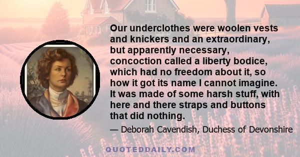 Our underclothes were woolen vests and knickers and an extraordinary, but apparently necessary, concoction called a liberty bodice, which had no freedom about it, so how it got its name I cannot imagine. It was made of