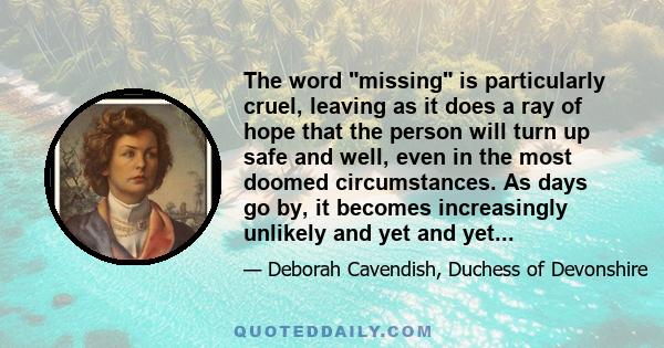 The word missing is particularly cruel, leaving as it does a ray of hope that the person will turn up safe and well, even in the most doomed circumstances. As days go by, it becomes increasingly unlikely and yet and