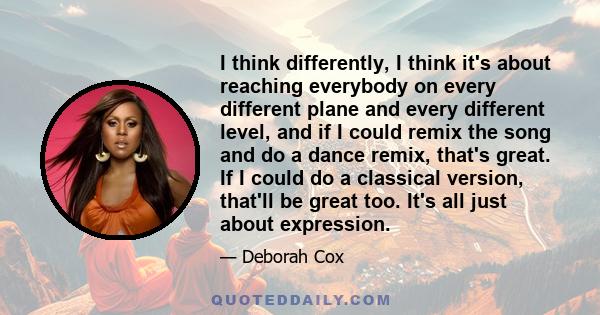 I think differently, I think it's about reaching everybody on every different plane and every different level, and if I could remix the song and do a dance remix, that's great. If I could do a classical version, that'll 