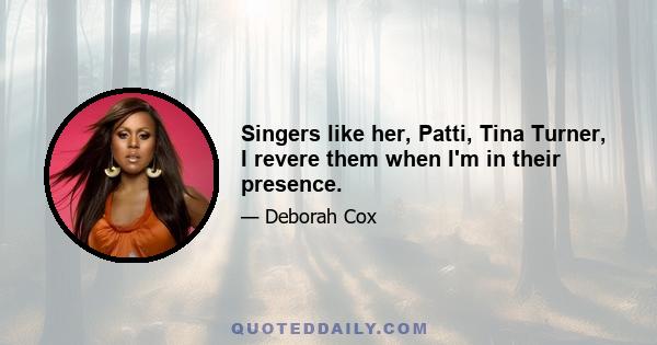 Singers like her, Patti, Tina Turner, I revere them when I'm in their presence.