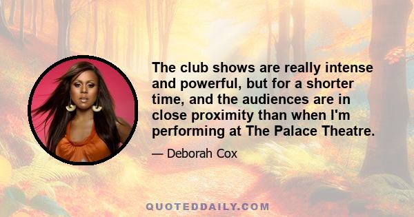 The club shows are really intense and powerful, but for a shorter time, and the audiences are in close proximity than when I'm performing at The Palace Theatre.