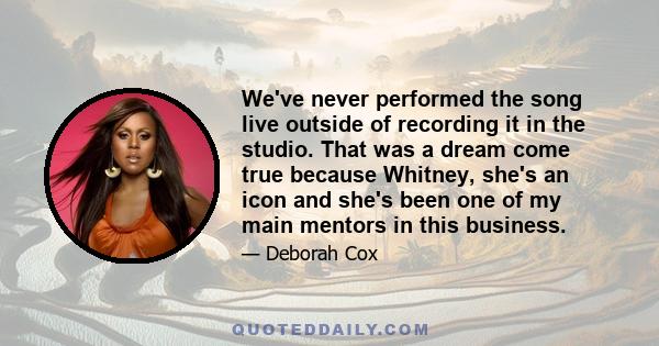 We've never performed the song live outside of recording it in the studio. That was a dream come true because Whitney, she's an icon and she's been one of my main mentors in this business.