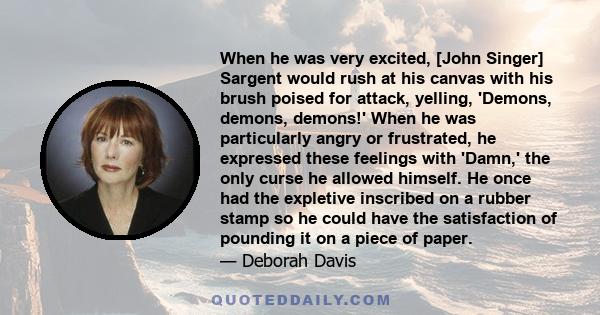 When he was very excited, [John Singer] Sargent would rush at his canvas with his brush poised for attack, yelling, 'Demons, demons, demons!' When he was particularly angry or frustrated, he expressed these feelings