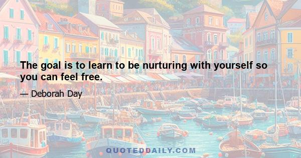 The goal is to learn to be nurturing with yourself so you can feel free.