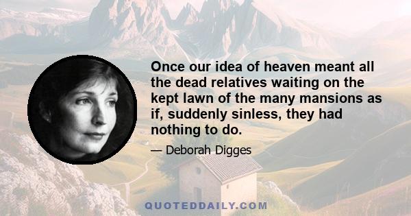 Once our idea of heaven meant all the dead relatives waiting on the kept lawn of the many mansions as if, suddenly sinless, they had nothing to do.