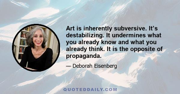 Art is inherently subversive. It’s destabilizing. It undermines what you already know and what you already think. It is the opposite of propaganda.