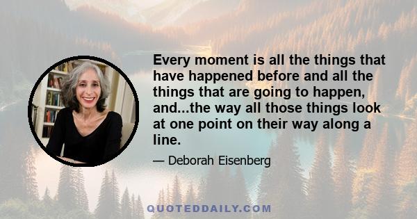 Every moment is all the things that have happened before and all the things that are going to happen, and...the way all those things look at one point on their way along a line.