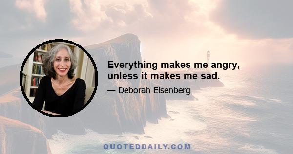 Everything makes me angry, unless it makes me sad.