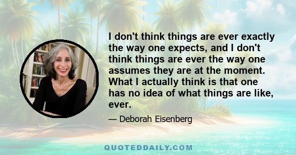 I don't think things are ever exactly the way one expects, and I don't think things are ever the way one assumes they are at the moment. What I actually think is that one has no idea of what things are like, ever.