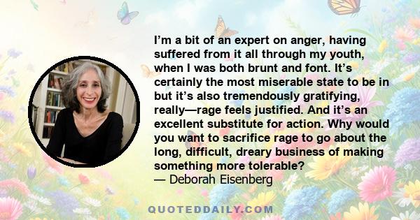 I’m a bit of an expert on anger, having suffered from it all through my youth, when I was both brunt and font. It’s certainly the most miserable state to be in but it’s also tremendously gratifying, really—rage feels