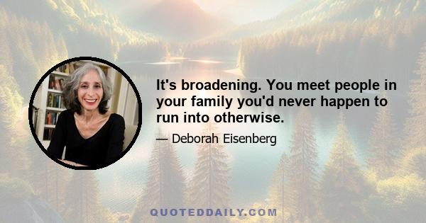 It's broadening. You meet people in your family you'd never happen to run into otherwise.