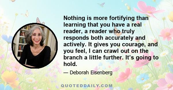 Nothing is more fortifying than learning that you have a real reader, a reader who truly responds both accurately and actively. It gives you courage, and you feel, I can crawl out on the branch a little further. It’s