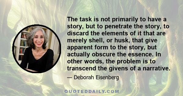 The task is not primarily to have a story, but to penetrate the story, to discard the elements of it that are merely shell, or husk, that give apparent form to the story, but actually obscure the essence. In other