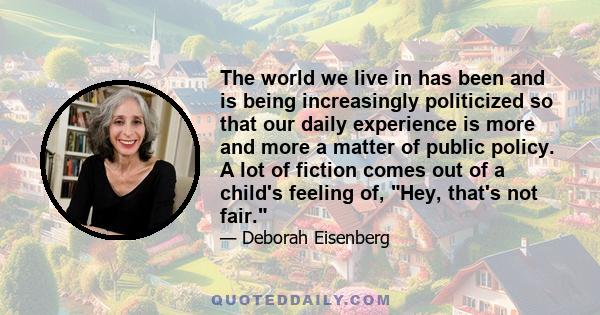 The world we live in has been and is being increasingly politicized so that our daily experience is more and more a matter of public policy. A lot of fiction comes out of a child's feeling of, Hey, that's not fair.