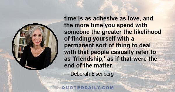 time is as adhesive as love, and the more time you spend with someone the greater the likelihood of finding yourself with a permanent sort of thing to deal with that people casually refer to as 'friendship,' as if that