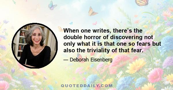 When one writes, there’s the double horror of discovering not only what it is that one so fears but also the triviality of that fear.