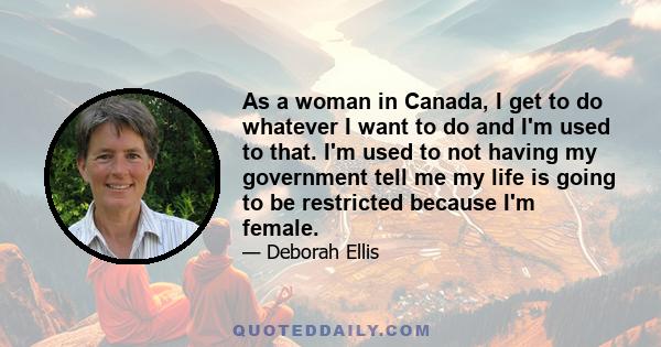 As a woman in Canada, I get to do whatever I want to do and I'm used to that. I'm used to not having my government tell me my life is going to be restricted because I'm female.