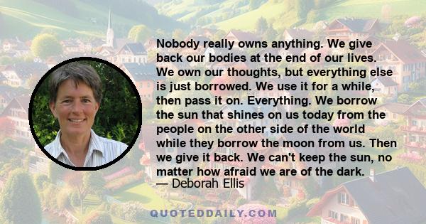 Nobody really owns anything. We give back our bodies at the end of our lives. We own our thoughts, but everything else is just borrowed. We use it for a while, then pass it on. Everything. We borrow the sun that shines