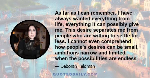 As far as I can remember, I have always wanted everything from life, everything it can possibly give me. This desire separates me from people who are willing to settle for less. I cannot even comprehend how people's