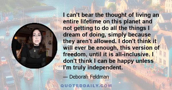 I can't bear the thought of living an entire lifetime on this planet and not getting to do all the things I dream of doing, simply because they aren't allowed. I don't think it will ever be enough, this version of