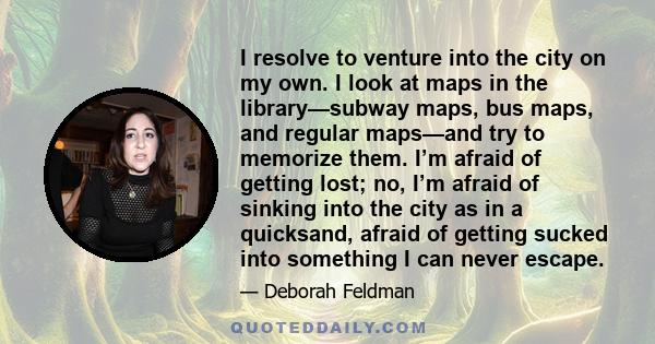 I resolve to venture into the city on my own. I look at maps in the library—subway maps, bus maps, and regular maps—and try to memorize them. I’m afraid of getting lost; no, I’m afraid of sinking into the city as in a