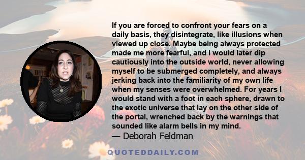 If you are forced to confront your fears on a daily basis, they disintegrate, like illusions when viewed up close. Maybe being always protected made me more fearful, and I would later dip cautiously into the outside