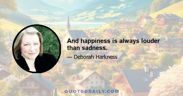 And happiness is always louder than sadness.