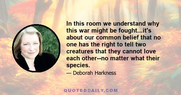 In this room we understand why this war might be fought...it's about our common belief that no one has the right to tell two creatures that they cannot love each other--no matter what their species.