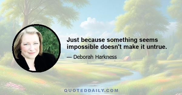 Just because something seems impossible doesn't make it untrue.