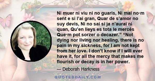 Ni muer ni viu ni no guaris, Ni mal no·m sent e si l’ai gran, Quar de s’amor no suy devis, Ni no sai si ja n’aurai ni quan, Qu’en lieys es tota le mercés Que·m pot sorzer o decazer.” “Not dying nor living nor healing,