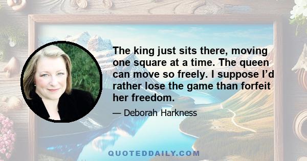 The king just sits there, moving one square at a time. The queen can move so freely. I suppose I’d rather lose the game than forfeit her freedom.