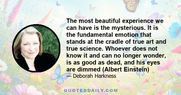 The most beautiful experience we can have is the mysterious. It is the fundamental emotion that stands at the cradle of true art and true science. Whoever does not know it and can no longer wonder, is as good as dead,