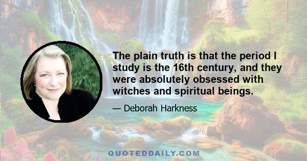 The plain truth is that the period I study is the 16th century, and they were absolutely obsessed with witches and spiritual beings.