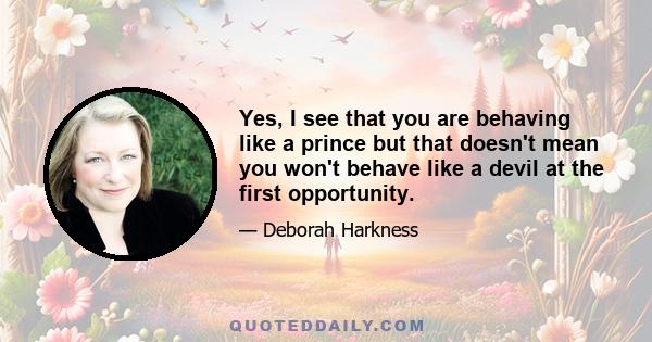 Yes, I see that you are behaving like a prince but that doesn't mean you won't behave like a devil at the first opportunity.