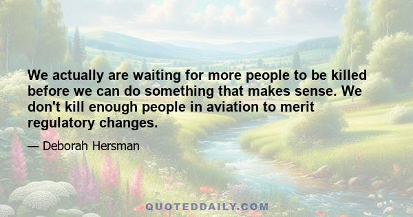 We actually are waiting for more people to be killed before we can do something that makes sense. We don't kill enough people in aviation to merit regulatory changes.