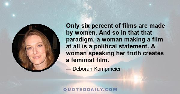 Only six percent of films are made by women. And so in that that paradigm, a woman making a film at all is a political statement. A woman speaking her truth creates a feminist film.