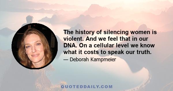 The history of silencing women is violent. And we feel that in our DNA. On a cellular level we know what it costs to speak our truth.