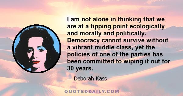 I am not alone in thinking that we are at a tipping point ecologically and morally and politically. Democracy cannot survive without a vibrant middle class, yet the policies of one of the parties has been committed to