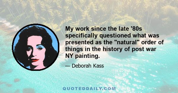 My work since the late '80s specifically questioned what was presented as the natural order of things in the history of post war NY painting.