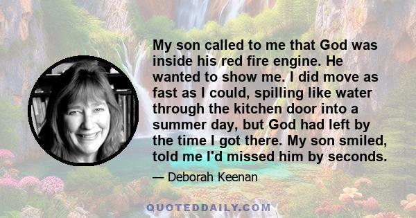 My son called to me that God was inside his red fire engine. He wanted to show me. I did move as fast as I could, spilling like water through the kitchen door into a summer day, but God had left by the time I got there. 