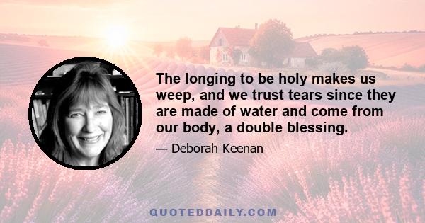 The longing to be holy makes us weep, and we trust tears since they are made of water and come from our body, a double blessing.