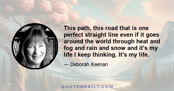 This path, this road that is one perfect straight line even if it goes around the world through heat and fog and rain and snow and it's my life I keep thinking. It's my life.