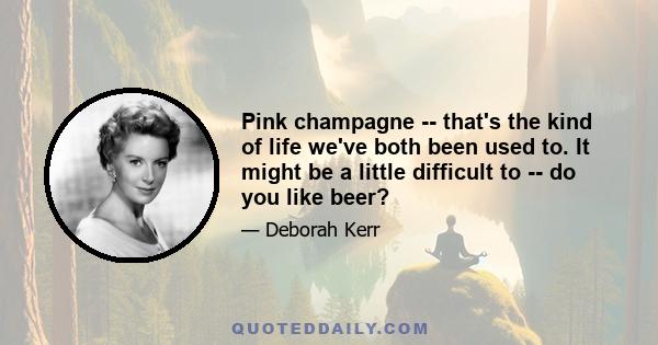 Pink champagne -- that's the kind of life we've both been used to. It might be a little difficult to -- do you like beer?