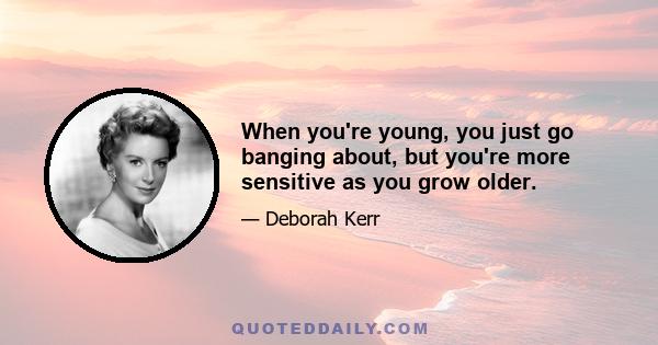 When you're young, you just go banging about, but you're more sensitive as you grow older.