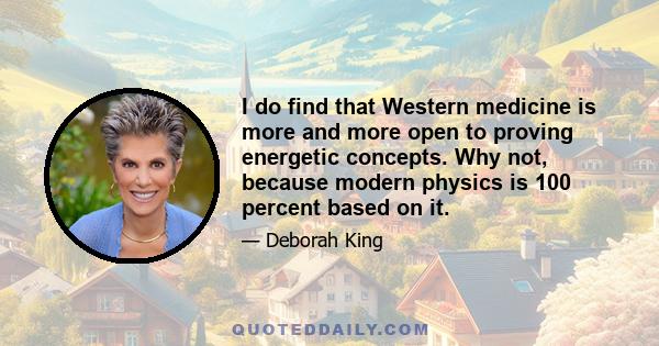 I do find that Western medicine is more and more open to proving energetic concepts. Why not, because modern physics is 100 percent based on it.