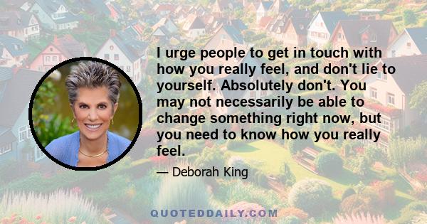 I urge people to get in touch with how you really feel, and don't lie to yourself. Absolutely don't. You may not necessarily be able to change something right now, but you need to know how you really feel.