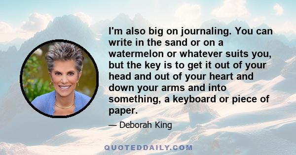 I'm also big on journaling. You can write in the sand or on a watermelon or whatever suits you, but the key is to get it out of your head and out of your heart and down your arms and into something, a keyboard or piece