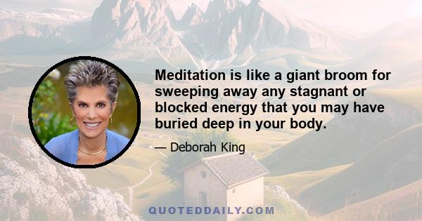 Meditation is like a giant broom for sweeping away any stagnant or blocked energy that you may have buried deep in your body.