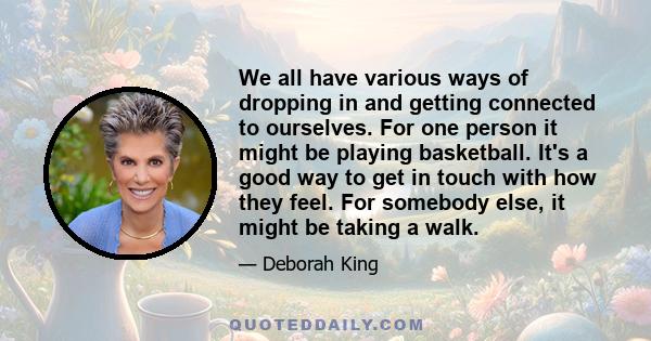 We all have various ways of dropping in and getting connected to ourselves. For one person it might be playing basketball. It's a good way to get in touch with how they feel. For somebody else, it might be taking a walk.